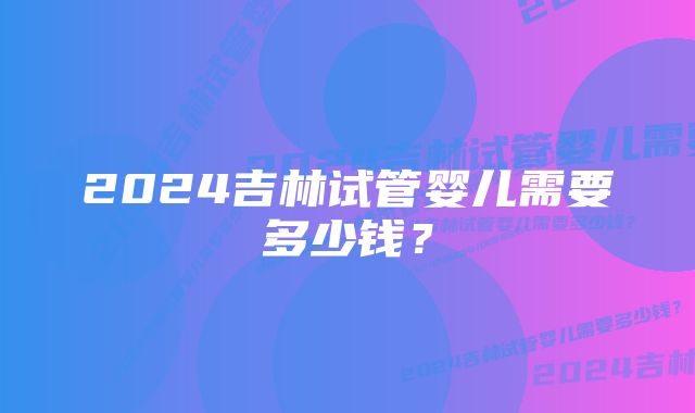 2024吉林试管婴儿需要多少钱？