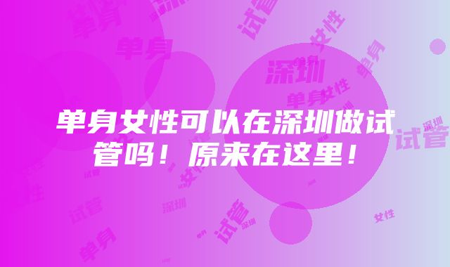 单身女性可以在深圳做试管吗！原来在这里！