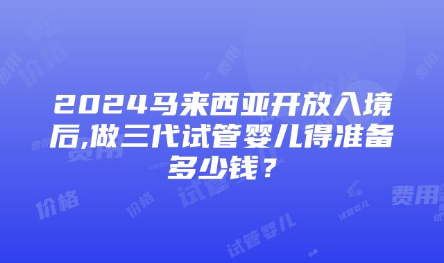 2024马来西亚开放入境后,做三代试管婴儿得准备多少钱？