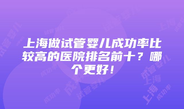 上海做试管婴儿成功率比较高的医院排名前十？哪个更好！