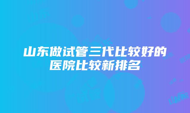 山东做试管三代比较好的医院比较新排名