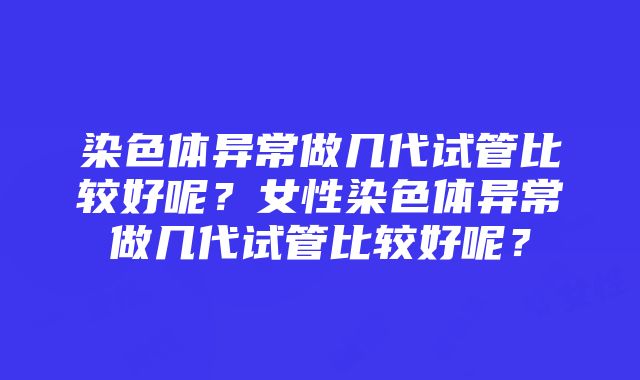 染色体异常做几代试管比较好呢？女性染色体异常做几代试管比较好呢？