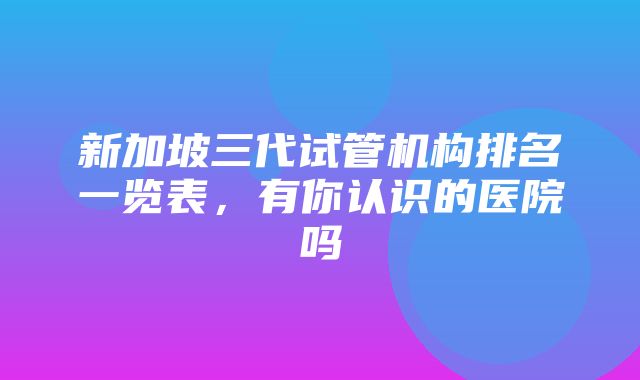 新加坡三代试管机构排名一览表，有你认识的医院吗