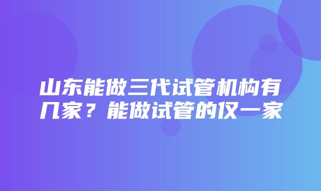 山东能做三代试管机构有几家？能做试管的仅一家