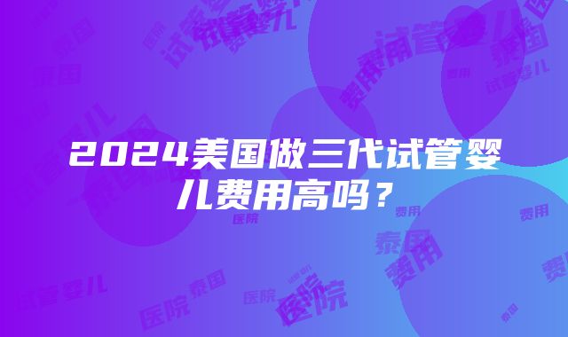 2024美国做三代试管婴儿费用高吗？