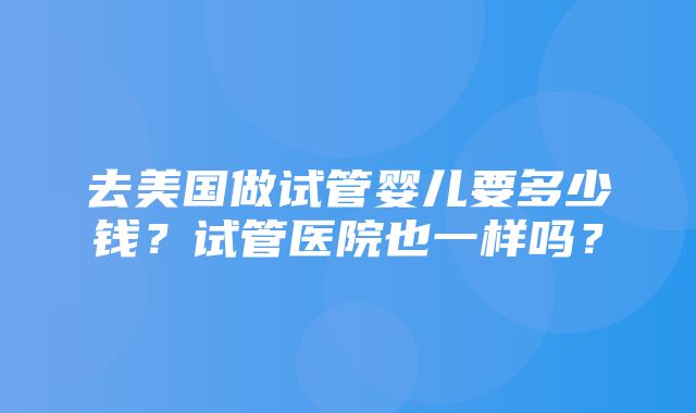 去美国做试管婴儿要多少钱？试管医院也一样吗？