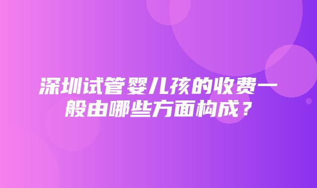 深圳试管婴儿孩的收费一般由哪些方面构成？