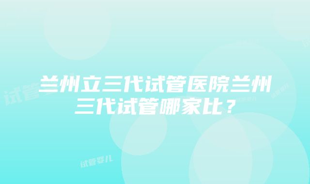 兰州立三代试管医院兰州三代试管哪家比？