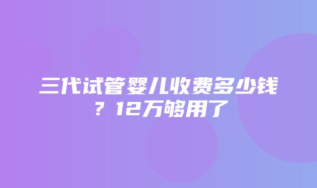 三代试管婴儿收费多少钱？12万够用了