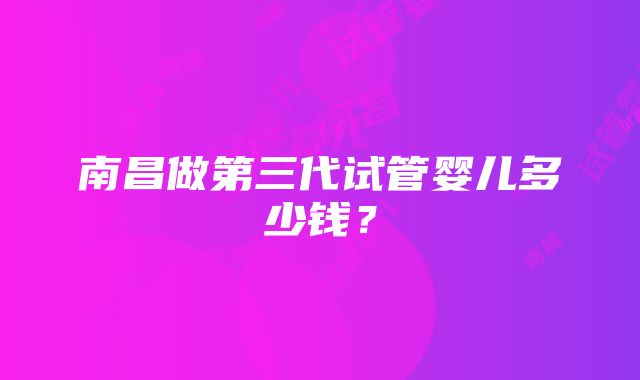 南昌做第三代试管婴儿多少钱？