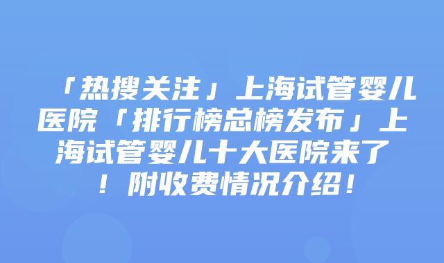 「热搜关注」上海试管婴儿医院「排行榜总榜发布」上海试管婴儿十大医院来了！附收费情况介绍！