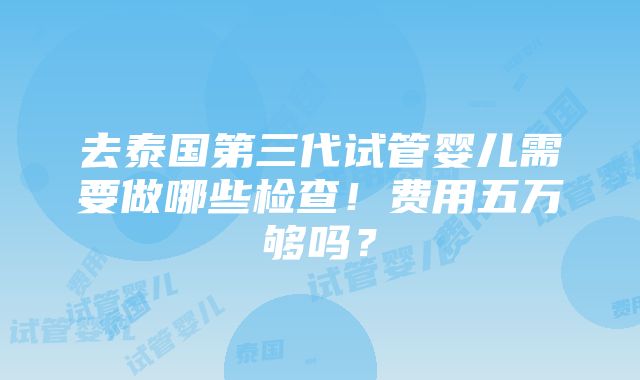 去泰国第三代试管婴儿需要做哪些检查！费用五万够吗？