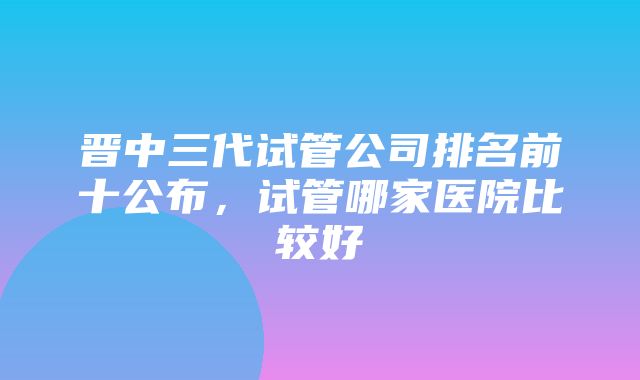 晋中三代试管公司排名前十公布，试管哪家医院比较好