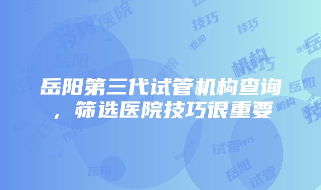 岳阳第三代试管机构查询，筛选医院技巧很重要