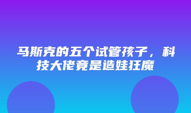 马斯克的五个试管孩子，科技大佬竟是造娃狂魔