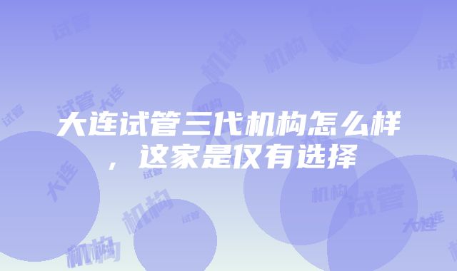 大连试管三代机构怎么样，这家是仅有选择