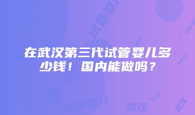 在武汉第三代试管婴儿多少钱！国内能做吗？