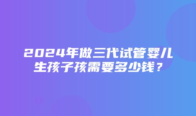 2024年做三代试管婴儿生孩子孩需要多少钱？