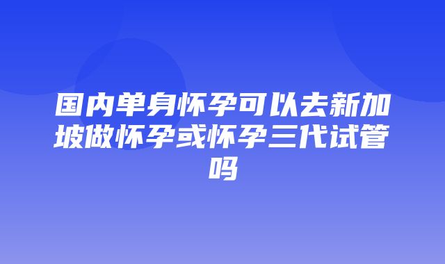 国内单身怀孕可以去新加坡做怀孕或怀孕三代试管吗