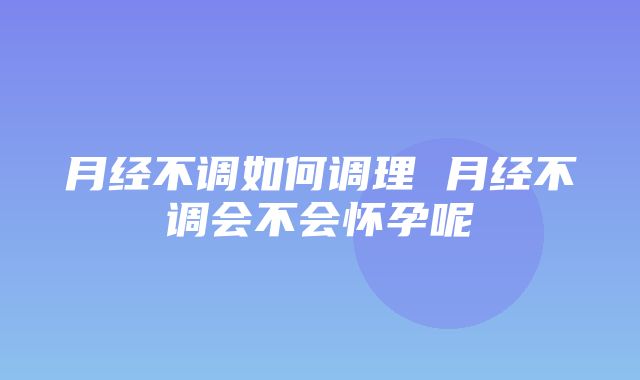 月经不调如何调理 月经不调会不会怀孕呢