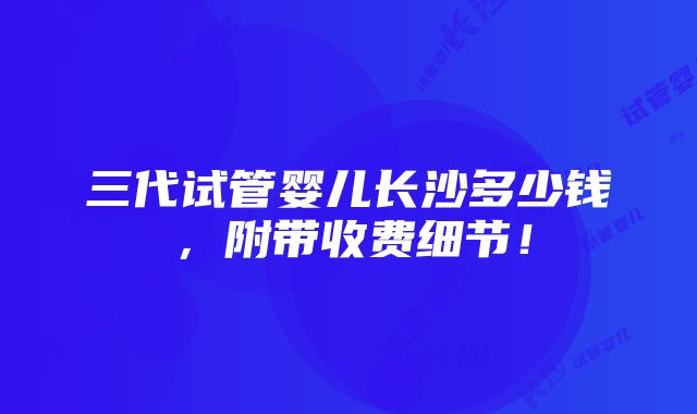 三代试管婴儿长沙多少钱，附带收费细节！