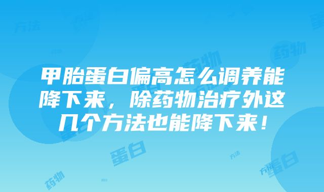 甲胎蛋白偏高怎么调养能降下来，除药物治疗外这几个方法也能降下来！