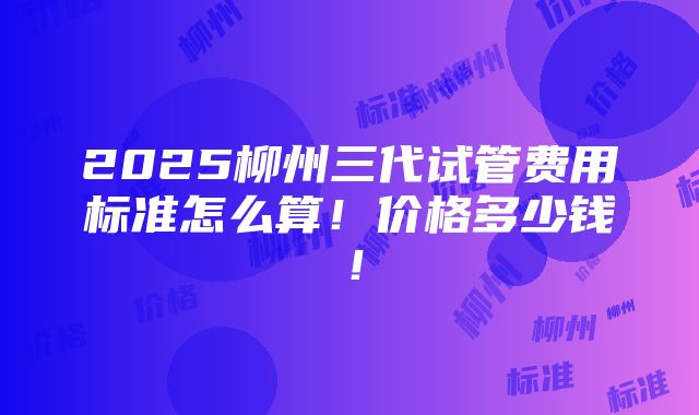 2025柳州三代试管费用标准怎么算！价格多少钱！