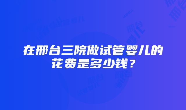 在邢台三院做试管婴儿的花费是多少钱？