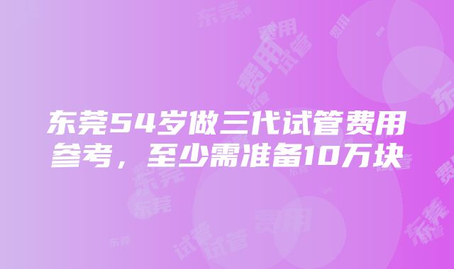 东莞54岁做三代试管费用参考，至少需准备10万块