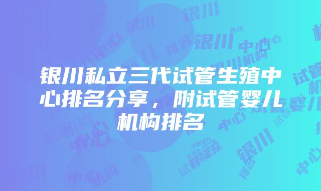 银川私立三代试管生殖中心排名分享，附试管婴儿机构排名