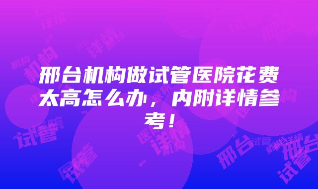 邢台机构做试管医院花费太高怎么办，内附详情参考！