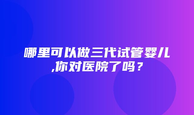 哪里可以做三代试管婴儿,你对医院了吗？