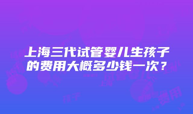 上海三代试管婴儿生孩子的费用大概多少钱一次？