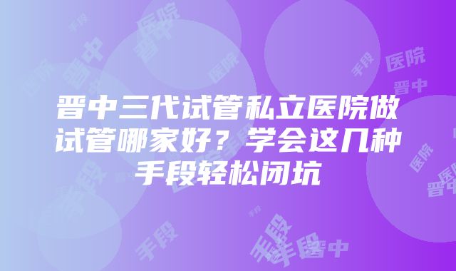 晋中三代试管私立医院做试管哪家好？学会这几种手段轻松闭坑