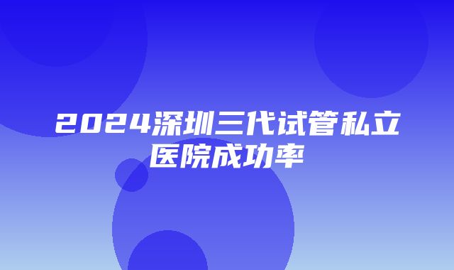 2024深圳三代试管私立医院成功率