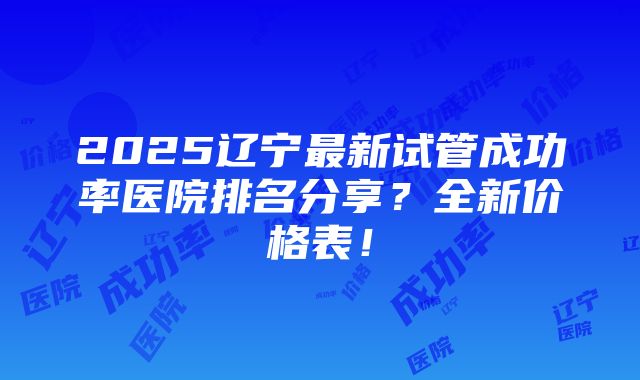 2025辽宁最新试管成功率医院排名分享？全新价格表！