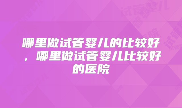 哪里做试管婴儿的比较好，哪里做试管婴儿比较好的医院