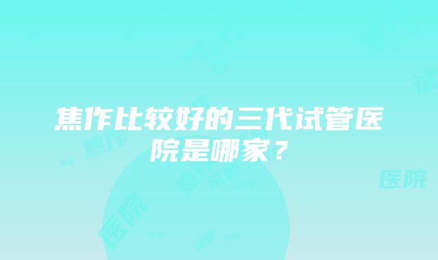 焦作比较好的三代试管医院是哪家？