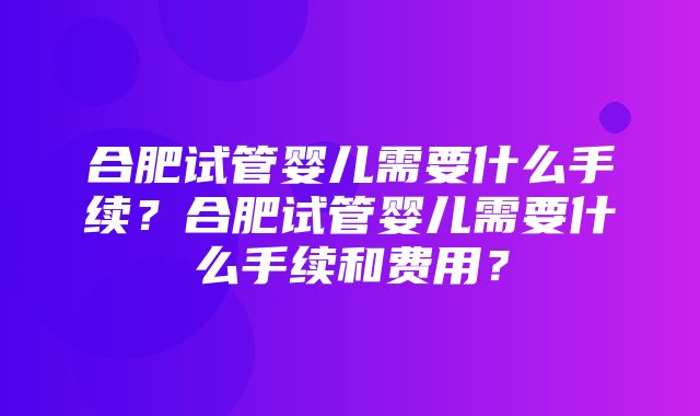 合肥试管婴儿需要什么手续？合肥试管婴儿需要什么手续和费用？