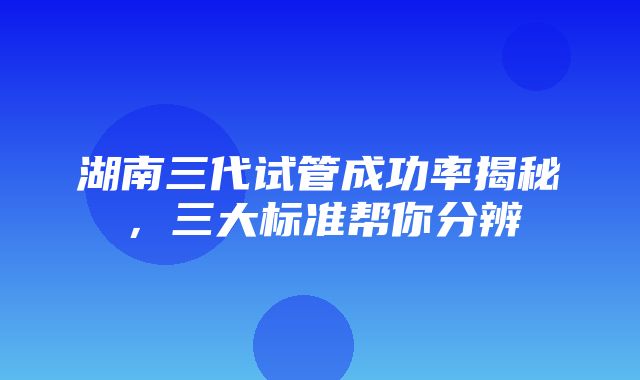 湖南三代试管成功率揭秘，三大标准帮你分辨