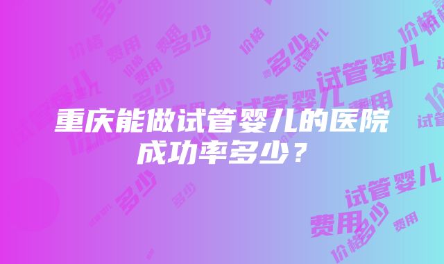 重庆能做试管婴儿的医院成功率多少？