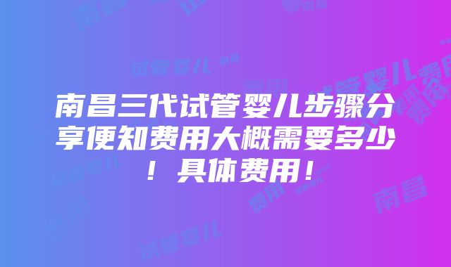 南昌三代试管婴儿步骤分享便知费用大概需要多少！具体费用！