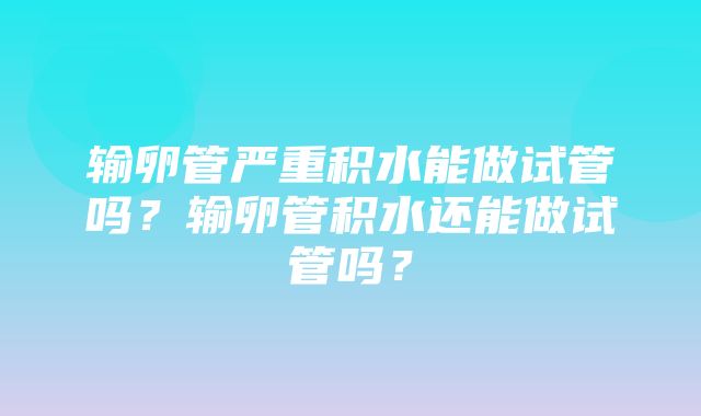 输卵管严重积水能做试管吗？输卵管积水还能做试管吗？