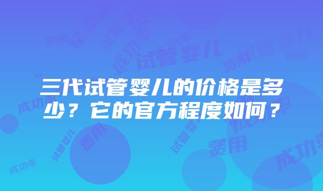 三代试管婴儿的价格是多少？它的官方程度如何？