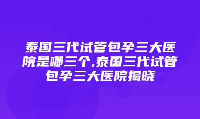 泰国三代试管包孕三大医院是哪三个,泰国三代试管包孕三大医院揭晓