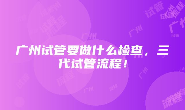 广州试管要做什么检查，三代试管流程！