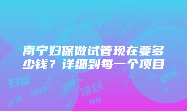 南宁妇保做试管现在要多少钱？详细到每一个项目