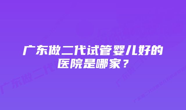 广东做二代试管婴儿好的医院是哪家？