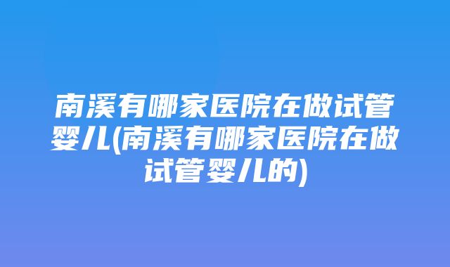 南溪有哪家医院在做试管婴儿(南溪有哪家医院在做试管婴儿的)