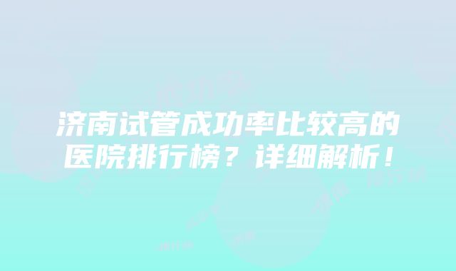 济南试管成功率比较高的医院排行榜？详细解析！